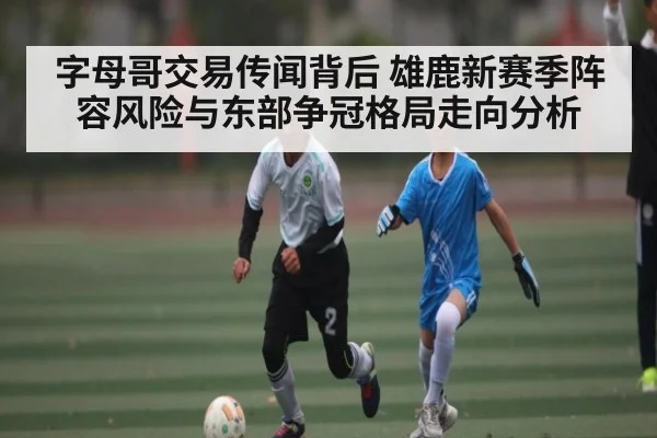 字母哥交易传闻背后 雄鹿新赛季阵容风险与东部争冠格局走向分析